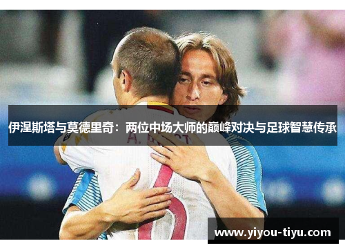 伊涅斯塔与莫德里奇：两位中场大师的巅峰对决与足球智慧传承