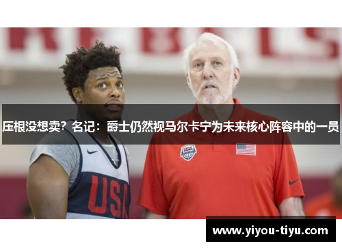 压根没想卖？名记：爵士仍然视马尔卡宁为未来核心阵容中的一员